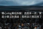 糖心vlog幕后拆解：选题库一改，家庭小事立刻高级｜我把自己救回来了