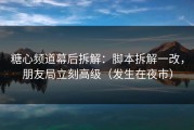 糖心频道幕后拆解：脚本拆解一改，朋友局立刻高级（发生在夜市）