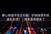 糖心频道评论区吵翻：护肤踩雷到底谁在说谎？｜原来是我想多了