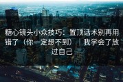 糖心镜头小众技巧：置顶话术别再用错了（你一定想不到）｜我学会了放过自己