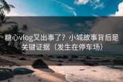 糖心vlog又出事了？小城故事背后是关键证据（发生在停车场）