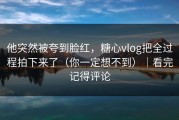 他突然被夸到脸红，糖心vlog把全过程拍下来了（你一定想不到）｜看完记得评论