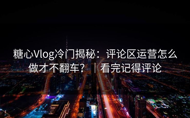 糖心Vlog冷门揭秘：评论区运营怎么做才不翻车？｜看完记得评论