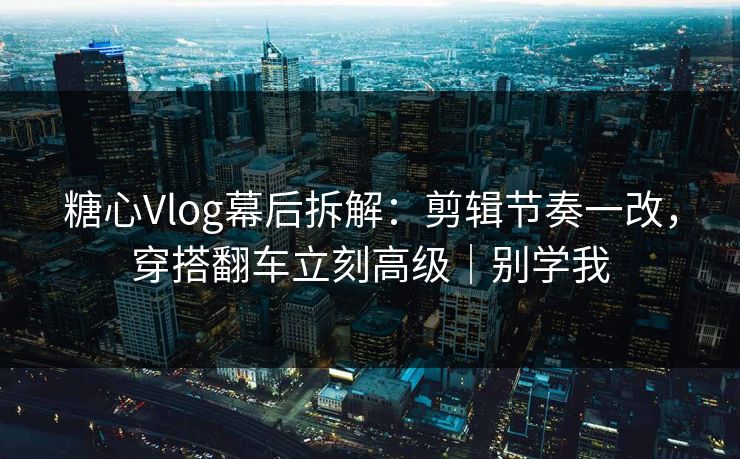糖心Vlog幕后拆解：剪辑节奏一改，穿搭翻车立刻高级｜别学我