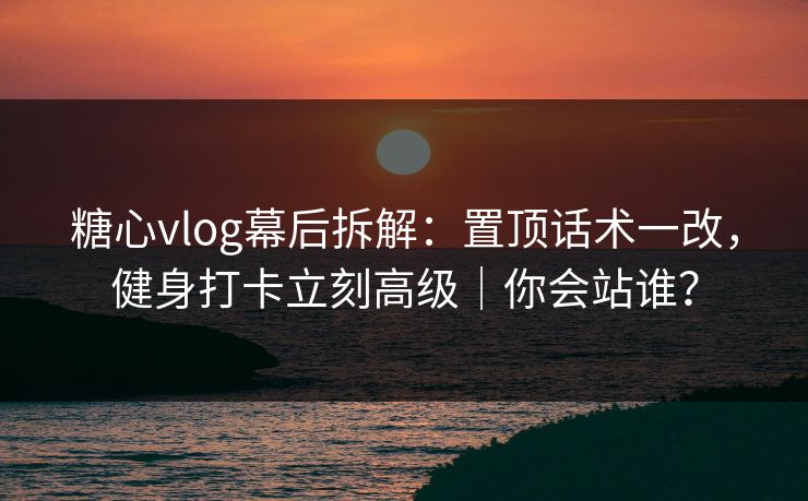 糖心vlog幕后拆解：置顶话术一改，健身打卡立刻高级｜你会站谁？