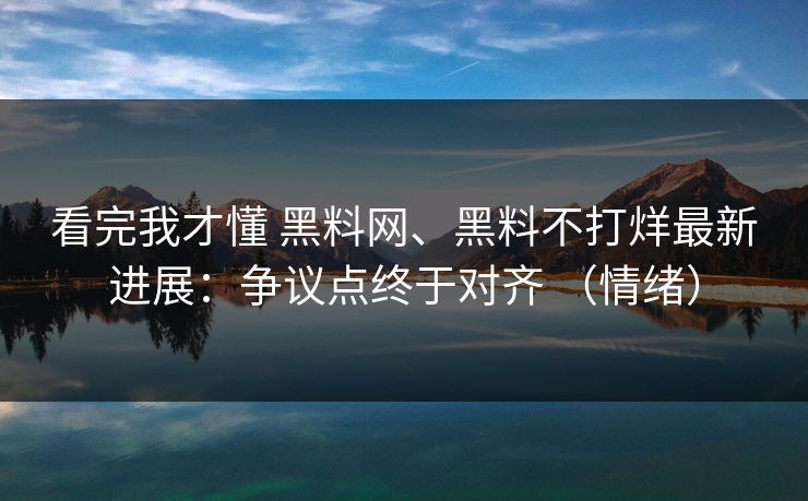 看完我才懂 黑料网、黑料不打烊最新进展：争议点终于对齐 （情绪）