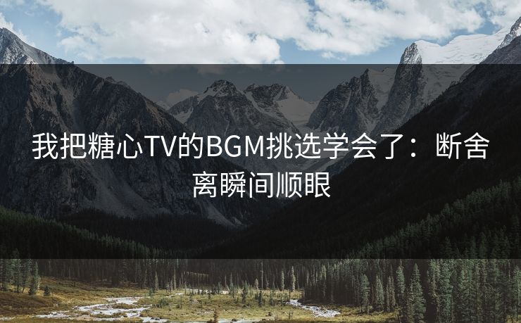 我把糖心TV的BGM挑选学会了：断舍离瞬间顺眼