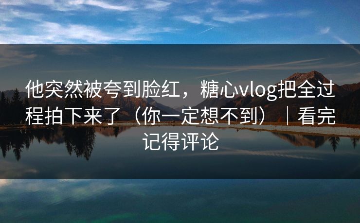他突然被夸到脸红，糖心vlog把全过程拍下来了（你一定想不到）｜看完记得评论