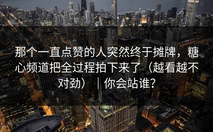 那个一直点赞的人突然终于摊牌，糖心频道把全过程拍下来了（越看越不对劲）｜你会站谁？