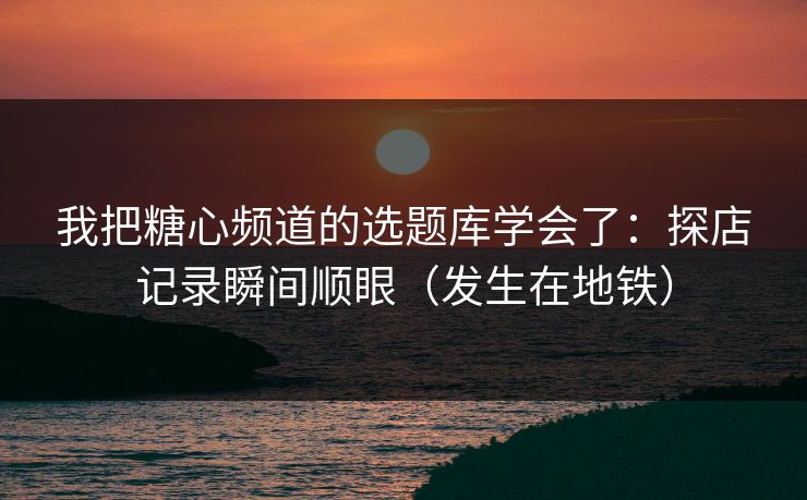 我把糖心频道的选题库学会了：探店记录瞬间顺眼（发生在地铁）