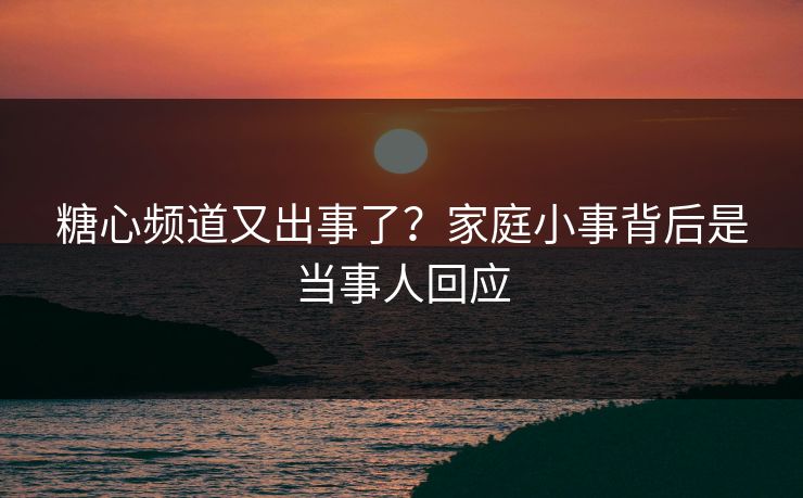 糖心频道又出事了？家庭小事背后是当事人回应