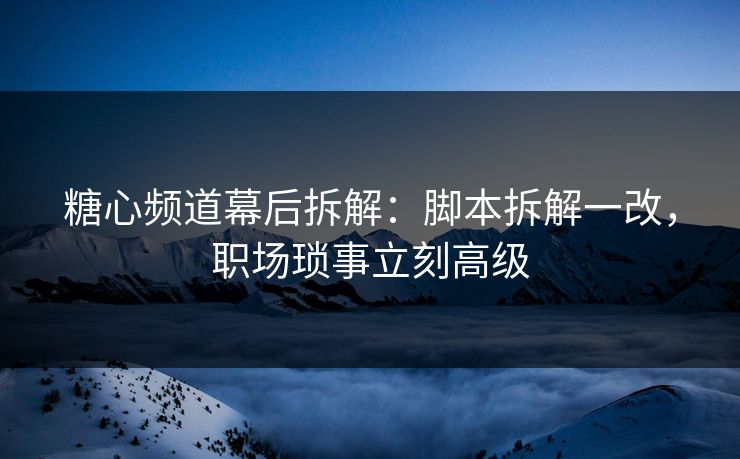 糖心频道幕后拆解：脚本拆解一改，职场琐事立刻高级