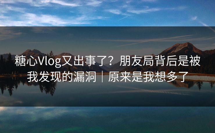 糖心Vlog又出事了？朋友局背后是被我发现的漏洞｜原来是我想多了