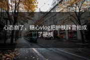 心态崩了，糖心vlog把护肤踩雷拍成了硬核