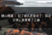 糖心频道 ｜ 忍了很久还是说了：探店记录，反复看了三遍