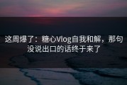 这周爆了：糖心Vlog自我和解，那句没说出口的话终于来了