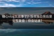 糖心vlog又出事了？深夜独白背后是完整复盘｜你会站谁？