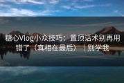糖心Vlog小众技巧：置顶话术别再用错了（真相在最后）｜别学我