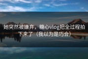 她突然被嫌弃，糖心vlog把全过程拍下来了（我以为是巧合）