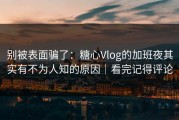 别被表面骗了：糖心Vlog的加班夜其实有不为人知的原因｜看完记得评论