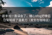 原来我一直误会了，糖心Vlog把情侣日常拍成了温柔刀（发生在咖啡店）