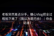 老板突然差点分手，糖心Vlog把全过程拍下来了（我以为是巧合）｜你会站谁？
