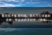 看完我才懂 黑料网、黑料不打烊最新进展：争议点终于对齐 （情绪）