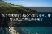某个周末爆了：糖心TV旅行碎片，那句没说出口的话终于来了