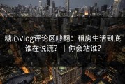 糖心Vlog评论区吵翻：租房生活到底谁在说谎？｜你会站谁？