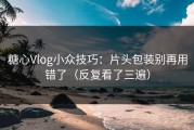 糖心Vlog小众技巧：片头包装别再用错了（反复看了三遍）