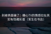 别被表面骗了：糖心TV的情感拉扯其实有隐藏彩蛋（发生在书店）