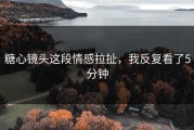 糖心镜头这段情感拉扯，我反复看了5分钟