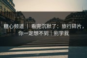 糖心频道 ｜ 看完沉默了：旅行碎片，你一定想不到｜别学我