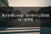 那天的糖心vlog：旅行碎片让我别跳过｜别学我