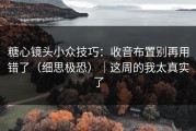 糖心镜头小众技巧：收音布置别再用错了（细思极恐）｜这周的我太真实了