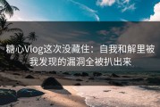 糖心Vlog这次没藏住：自我和解里被我发现的漏洞全被扒出来