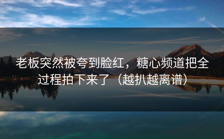 老板突然被夸到脸红，糖心频道把全过程拍下来了（越扒越离谱）