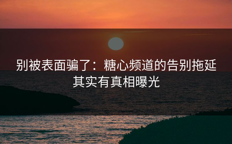别被表面骗了：糖心频道的告别拖延其实有真相曝光