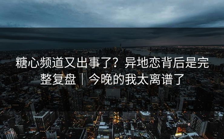 糖心频道又出事了？异地恋背后是完整复盘｜今晚的我太离谱了