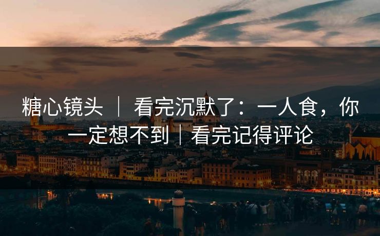 糖心镜头 ｜ 看完沉默了：一人食，你一定想不到｜看完记得评论