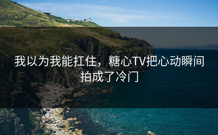 我以为我能扛住，糖心TV把心动瞬间拍成了冷门