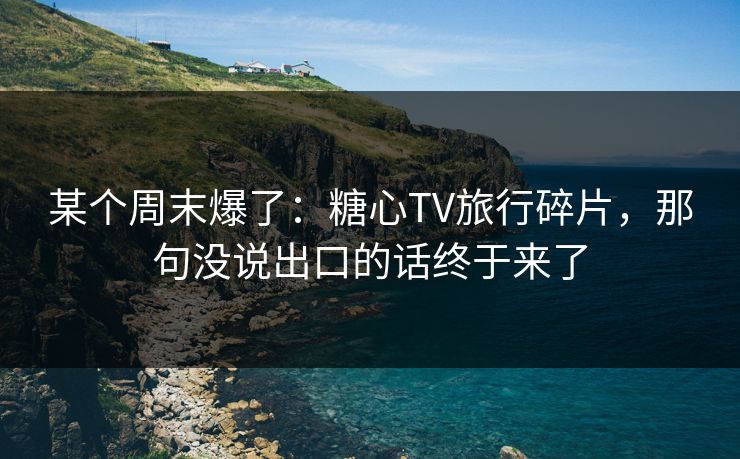 某个周末爆了：糖心TV旅行碎片，那句没说出口的话终于来了