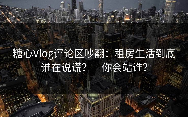 糖心Vlog评论区吵翻：租房生活到底谁在说谎？｜你会站谁？