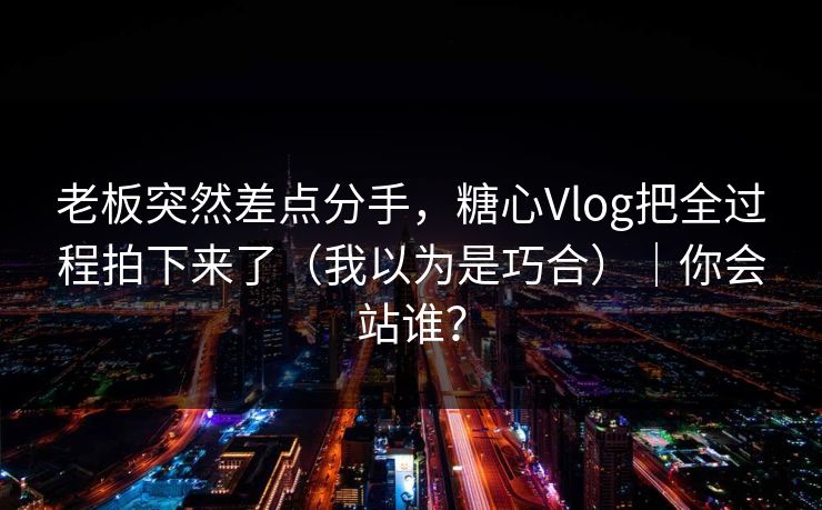 老板突然差点分手，糖心Vlog把全过程拍下来了（我以为是巧合）｜你会站谁？