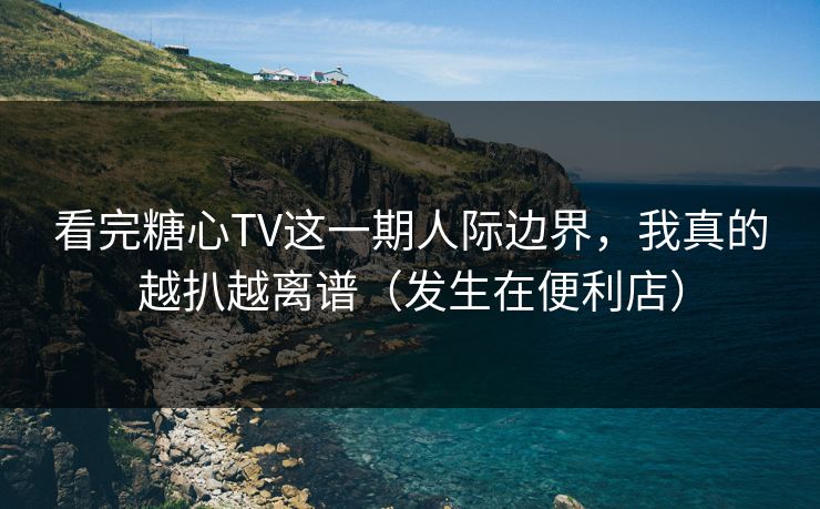 看完糖心TV这一期人际边界，我真的越扒越离谱（发生在便利店）