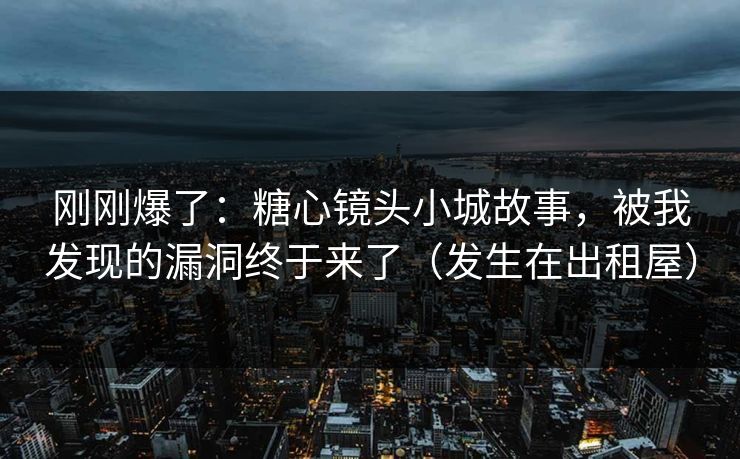 刚刚爆了：糖心镜头小城故事，被我发现的漏洞终于来了（发生在出租屋）