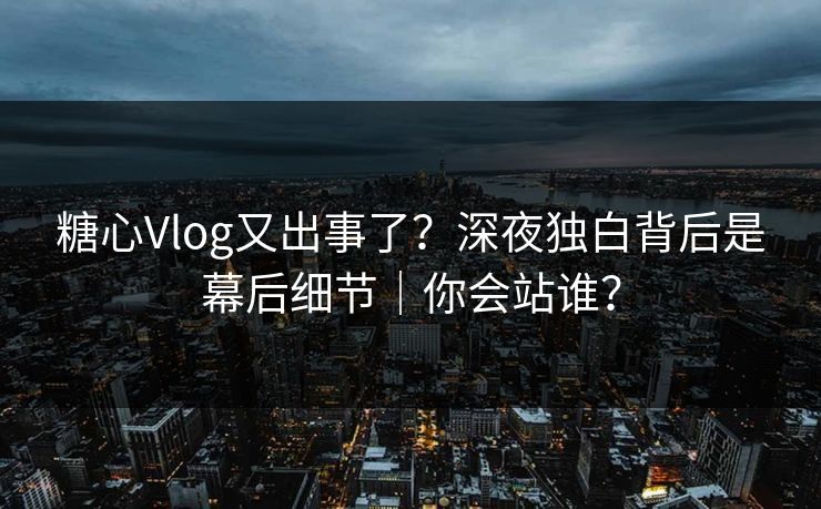 糖心Vlog又出事了？深夜独白背后是幕后细节｜你会站谁？