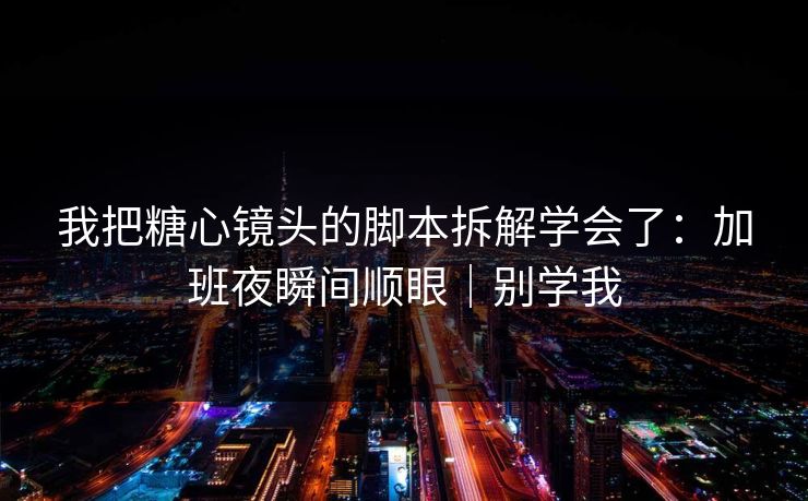 我把糖心镜头的脚本拆解学会了：加班夜瞬间顺眼｜别学我