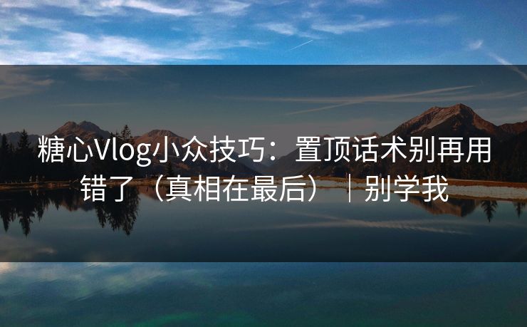 糖心Vlog小众技巧：置顶话术别再用错了（真相在最后）｜别学我