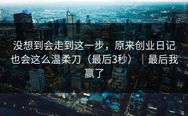 没想到会走到这一步，原来创业日记也会这么温柔刀（最后3秒）｜最后我赢了